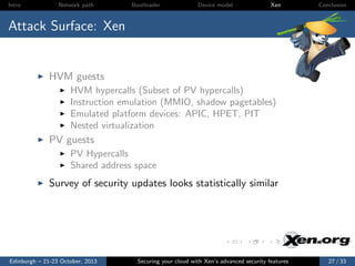 Intro

Network path

Bootloader

Device model

Xen

Conclusion

Attack Surface: Xen

HVM guests
HVM hypercalls (Subset of PV hypercalls)
Instruction emulation (MMIO, shadow pagetables)
Emulated platform devices: APIC, HPET, PIT
Nested virtualization

PV guests
PV Hypercalls
Shared address space

Survey of security updates looks statistically similar

Edinburgh – 21-23 October, 2013

Securing your cloud with Xen’s advanced security features

27 / 33

 