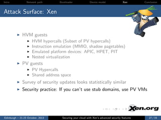 Intro

Network path

Bootloader

Device model

Xen

Conclusion

Attack Surface: Xen

HVM guests
HVM hypercalls (Subset of PV hypercalls)
Instruction emulation (MMIO, shadow pagetables)
Emulated platform devices: APIC, HPET, PIT
Nested virtualization

PV guests
PV Hypercalls
Shared address space

Survey of security updates looks statistically similar
Security practice: If you can’t use stub domains, use PV VMs

Edinburgh – 21-23 October, 2013

Securing your cloud with Xen’s advanced security features

27 / 33

 