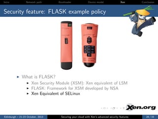 Intro

Network path

Bootloader

Device model

Xen

Conclusion

Security feature: FLASK example policy

What is FLASK?
Xen Security Module (XSM): Xen equivalent of LSM
FLASK: Framework for XSM developed by NSA
Xen Equivalent of SELinux

Edinburgh – 21-23 October, 2013

Securing your cloud with Xen’s advanced security features

28 / 33

 