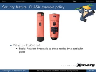 Intro

Network path

Bootloader

Device model

Xen

Conclusion

Security feature: FLASK example policy

What can FLASK do?
Basic: Restricts hypercalls to those needed by a particular
guest

Edinburgh – 21-23 October, 2013

Securing your cloud with Xen’s advanced security features

29 / 33

 