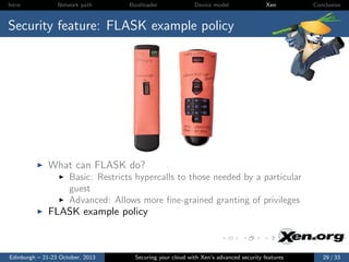 Intro

Network path

Bootloader

Device model

Xen

Conclusion

Security feature: FLASK example policy

What can FLASK do?
Basic: Restricts hypercalls to those needed by a particular
guest
Advanced: Allows more ﬁne-grained granting of privileges

FLASK example policy

Edinburgh – 21-23 October, 2013

Securing your cloud with Xen’s advanced security features

29 / 33

 