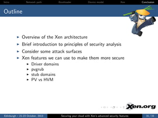 Intro

Network path

Bootloader

Device model

Xen

Conclusion

Outline

Overview of the Xen architecture
Brief introduction to principles of security analysis
Consider some attack surfaces
Xen features we can use to make them more secure
Driver domains
pvgrub
stub domains
PV vs HVM

Edinburgh – 21-23 October, 2013

Securing your cloud with Xen’s advanced security features

31 / 33

 