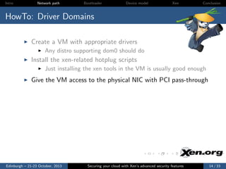Intro

Network path

Bootloader

Device model

Xen

Conclusion

HowTo: Driver Domains
Create a VM with appropriate drivers
Any distro supporting dom0 should do

Install the xen-related hotplug scripts
Just installing the xen tools in the VM is usually good enough

Give the VM access to the physical NIC with PCI pass-through

Edinburgh – 21-23 October, 2013

Securing your cloud with Xen’s advanced security features

14 / 33

 
