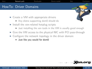 Intro

Network path

Bootloader

Device model

Xen

Conclusion

HowTo: Driver Domains
Create a VM with appropriate drivers
Any distro supporting dom0 should do

Install the xen-related hotplug scripts
Just installing the xen tools in the VM is usually good enough

Give the VM access to the physical NIC with PCI pass-through
Conﬁgure the network topology in the driver domain
Just like you would for dom0

Edinburgh – 21-23 October, 2013

Securing your cloud with Xen’s advanced security features

14 / 33

 