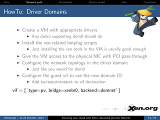 Intro

Network path

Bootloader

Device model

Xen

Conclusion

HowTo: Driver Domains
Create a VM with appropriate drivers
Any distro supporting dom0 should do

Install the xen-related hotplug scripts
Just installing the xen tools in the VM is usually good enough

Give the VM access to the physical NIC with PCI pass-through
Conﬁgure the network topology in the driver domain
Just like you would for dom0

Conﬁgure the guest vif to use the new domain ID
Add backend=domnet to vif declaration

vif = [ ’type=pv, bridge=xenbr0, backend=domnet’ ]

Edinburgh – 21-23 October, 2013

Securing your cloud with Xen’s advanced security features

14 / 33

 