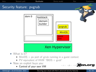 Intro

Network path

Bootloader

Device model

Xen

Conclusion

Security feature: pvgrub
dom 0

toolstack
domain
builder
pvgrub
MiniOS
guest
disk

Xen Hypervisor
What is it?
MiniOS + pv port of grub running in a guest context
PV equivalent of HVM “BIOS + grub”

Now an exploit buys you:
Control of your own VM
Edinburgh – 21-23 October, 2013

Securing your cloud with Xen’s advanced security features

20 / 33

 