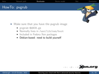 Intro

Network path

Bootloader

Device model

Xen

Conclusion

HowTo: pvgrub

Make sure that you have the pvgrub image
pvgrub-$ARCH.gz
Normally lives in /usr/lib/xen/boot
Included in Fedora Xen packages
Debian-based: need to build yourself

Edinburgh – 21-23 October, 2013

Securing your cloud with Xen’s advanced security features

21 / 33

 