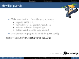 Intro

Network path

Bootloader

Device model

Xen

Conclusion

HowTo: pvgrub

Make sure that you have the pvgrub image
pvgrub-$ARCH.gz
Normally lives in /usr/lib/xen/boot
Included in Fedora Xen packages
Debian-based: need to build yourself

Use appropriate pvgrub as kernel in guest conﬁg
kernel=”/usr/lib/xen/boot/pvgrub-x86 32.gz”

Edinburgh – 21-23 October, 2013

Securing your cloud with Xen’s advanced security features

21 / 33

 