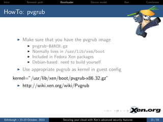 Intro

Network path

Bootloader

Device model

Xen

Conclusion

HowTo: pvgrub

Make sure that you have the pvgrub image
pvgrub-$ARCH.gz
Normally lives in /usr/lib/xen/boot
Included in Fedora Xen packages
Debian-based: need to build yourself

Use appropriate pvgrub as kernel in guest conﬁg
kernel=”/usr/lib/xen/boot/pvgrub-x86 32.gz”
http://wiki.xen.org/wiki/Pvgrub

Edinburgh – 21-23 October, 2013

Securing your cloud with Xen’s advanced security features

21 / 33

 