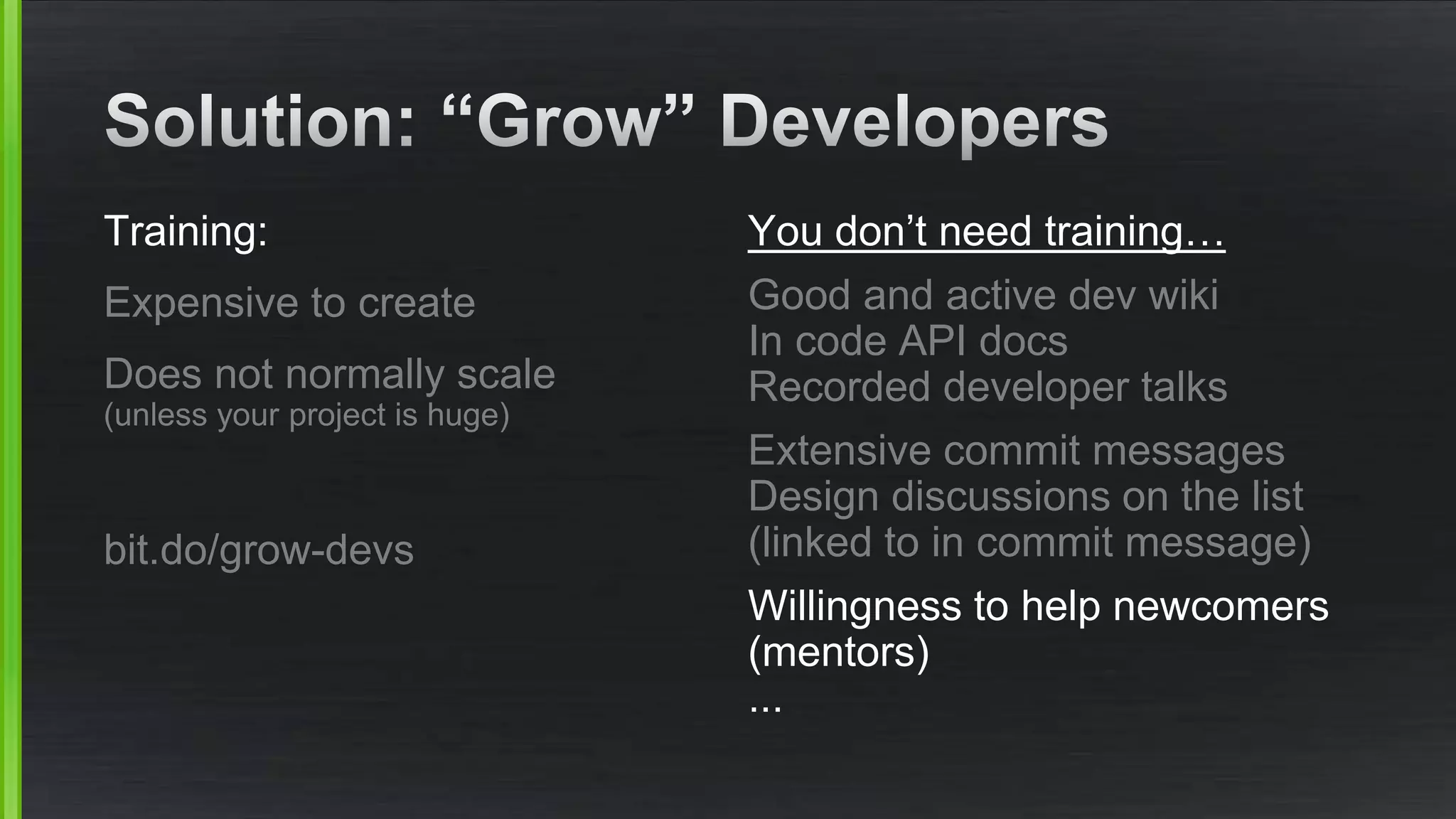 Training: 
Expensive to create 
Does not normally scale 
(unless your project is huge) 
bit.do/grow-devs 
You don’t need training… 
Good and active dev wiki 
In code API docs 
Recorded developer talks 
Extensive commit messages 
Design discussions on the list 
(linked to in commit message) 
Willingness to help newcomers 
(mentors) 
... 
 