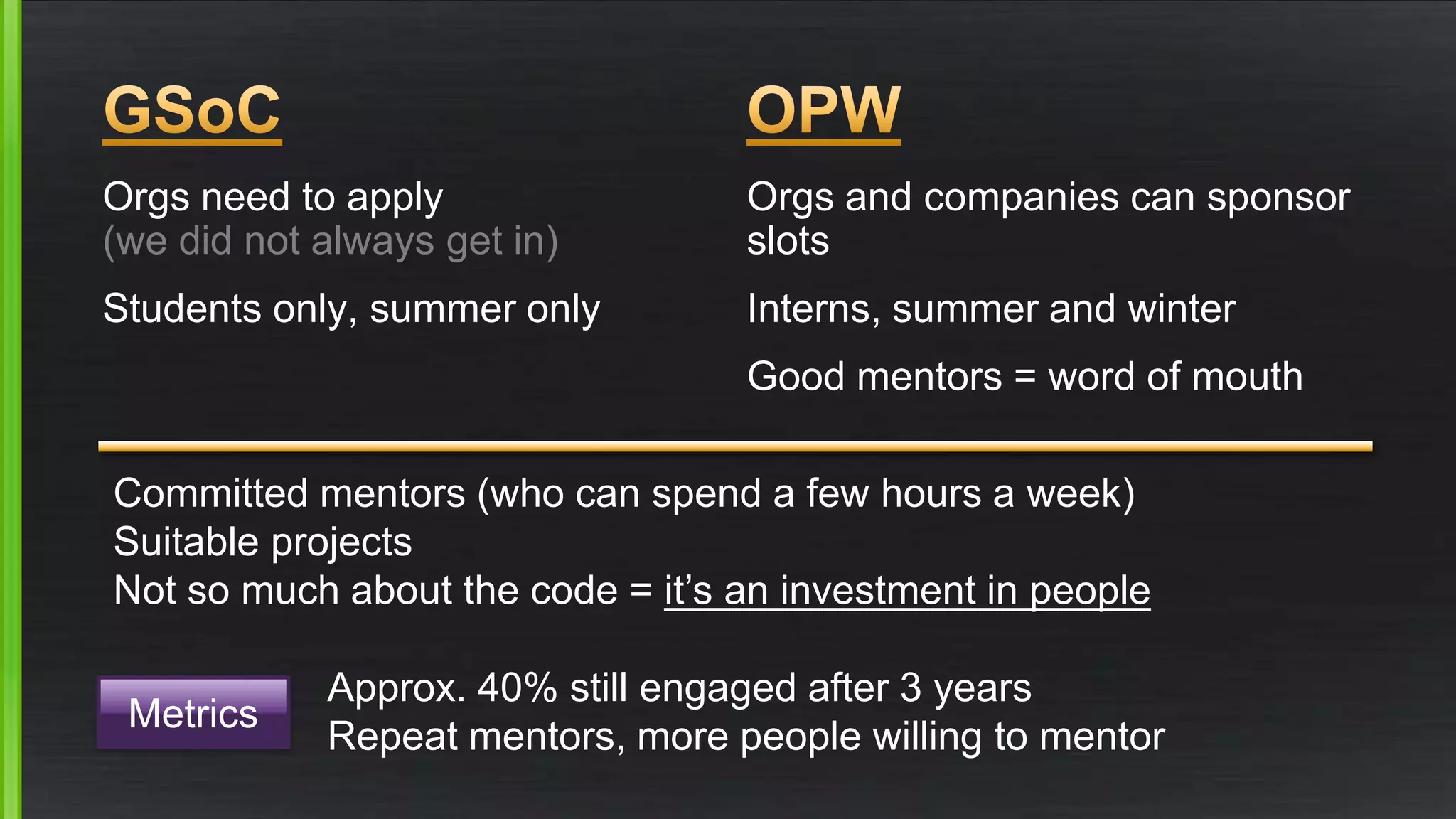 Orgs need to apply 
(we did not always get in) 
Students only, summer only 
Orgs and companies can sponsor 
slots 
Interns, summer and winter 
Good mentors = word of mouth 
Committed mentors (who can spend a few hours a week) 
Suitable projects 
Not so much about the code = it’s an investment in people 
Metrics 
Approx. 40% still engaged after 3 years 
Repeat mentors, more people willing to mentor 
 