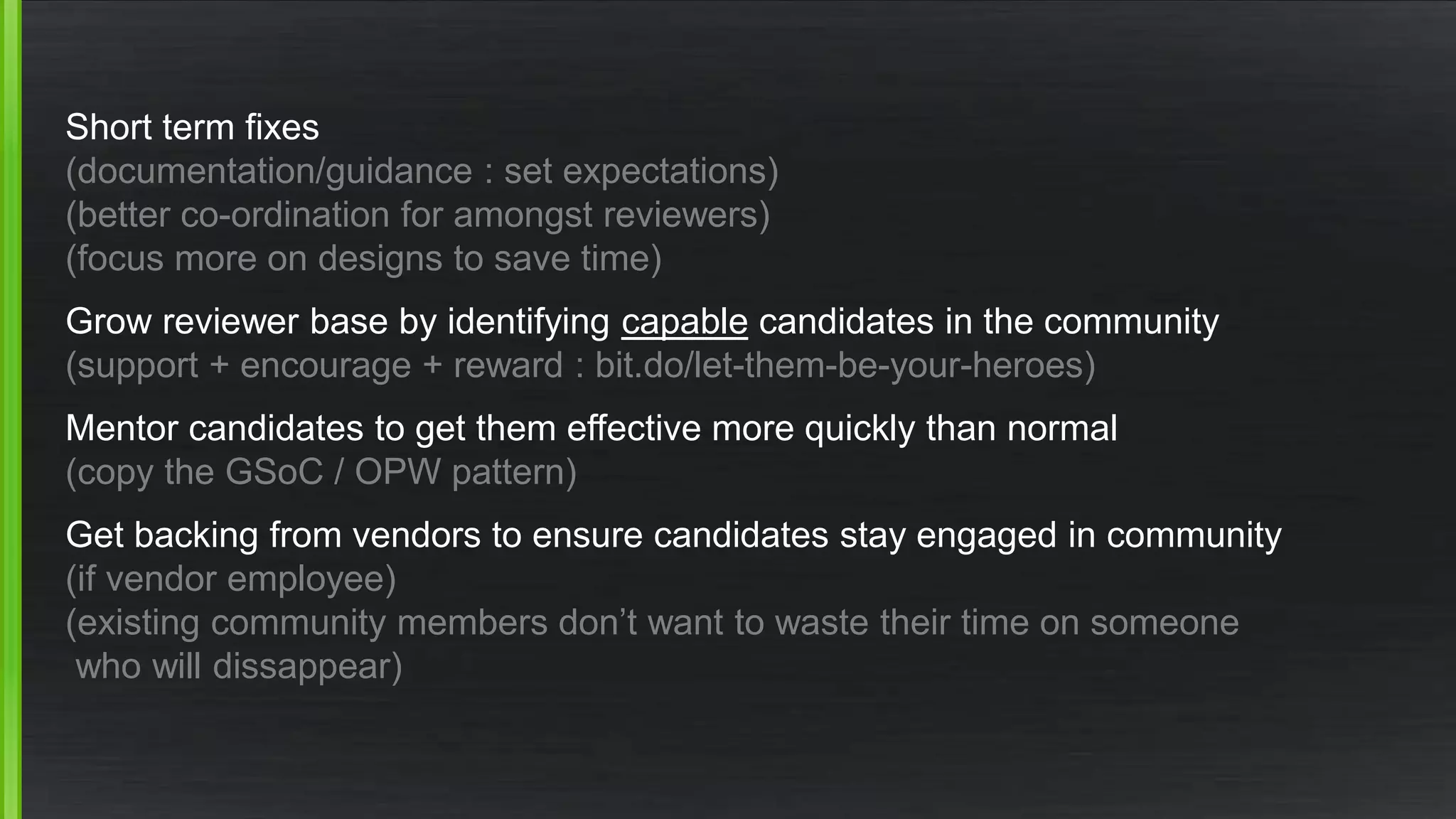 Short term fixes 
(documentation/guidance : set expectations) 
(better co-ordination for amongst reviewers) 
(focus more on designs to save time) 
Grow reviewer base by identifying capable candidates in the community 
(support + encourage + reward : bit.do/let-them-be-your-heroes) 
Mentor candidates to get them effective more quickly than normal 
(copy the GSoC / OPW pattern) 
Get backing from vendors to ensure candidates stay engaged in community 
(if vendor employee) 
(existing community members don’t want to waste their time on someone 
who will dissappear) 
 