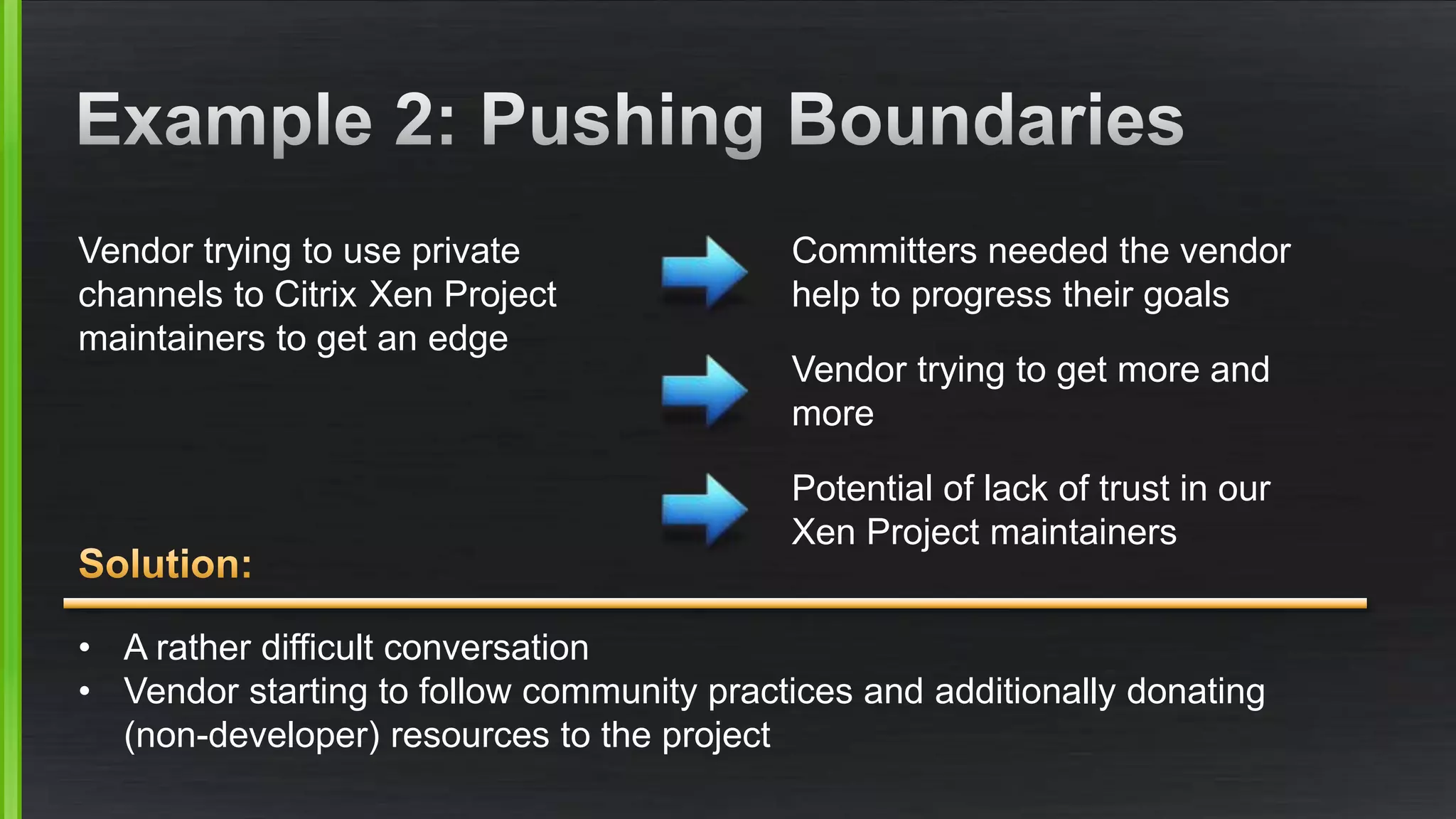 Vendor trying to use private 
channels to Citrix Xen Project 
maintainers to get an edge 
Committers needed the vendor 
help to progress their goals 
Vendor trying to get more and 
more 
Potential of lack of trust in our 
Xen Project maintainers 
• A rather difficult conversation 
• Vendor starting to follow community practices and additionally donating 
(non-developer) resources to the project 
 