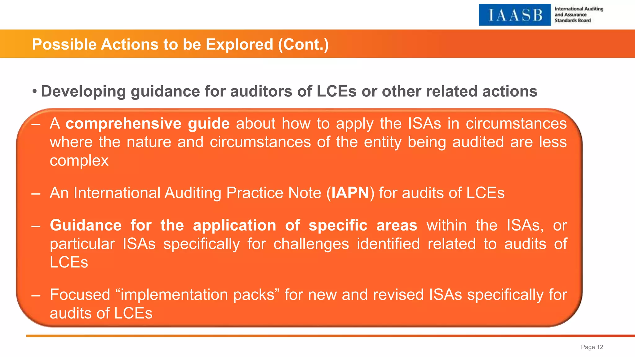 Possible Actions to be Explored (Cont.)
• Developing guidance for auditors of LCEs or other related actions
Page 12
‒ A comprehensive guide about how to apply the ISAs in circumstances
where the nature and circumstances of the entity being audited are less
complex
‒ An International Auditing Practice Note (IAPN) for audits of LCEs
‒ Guidance for the application of specific areas within the ISAs, or
particular ISAs specifically for challenges identified related to audits of
LCEs
‒ Focused “implementation packs” for new and revised ISAs specifically for
audits of LCEs
 