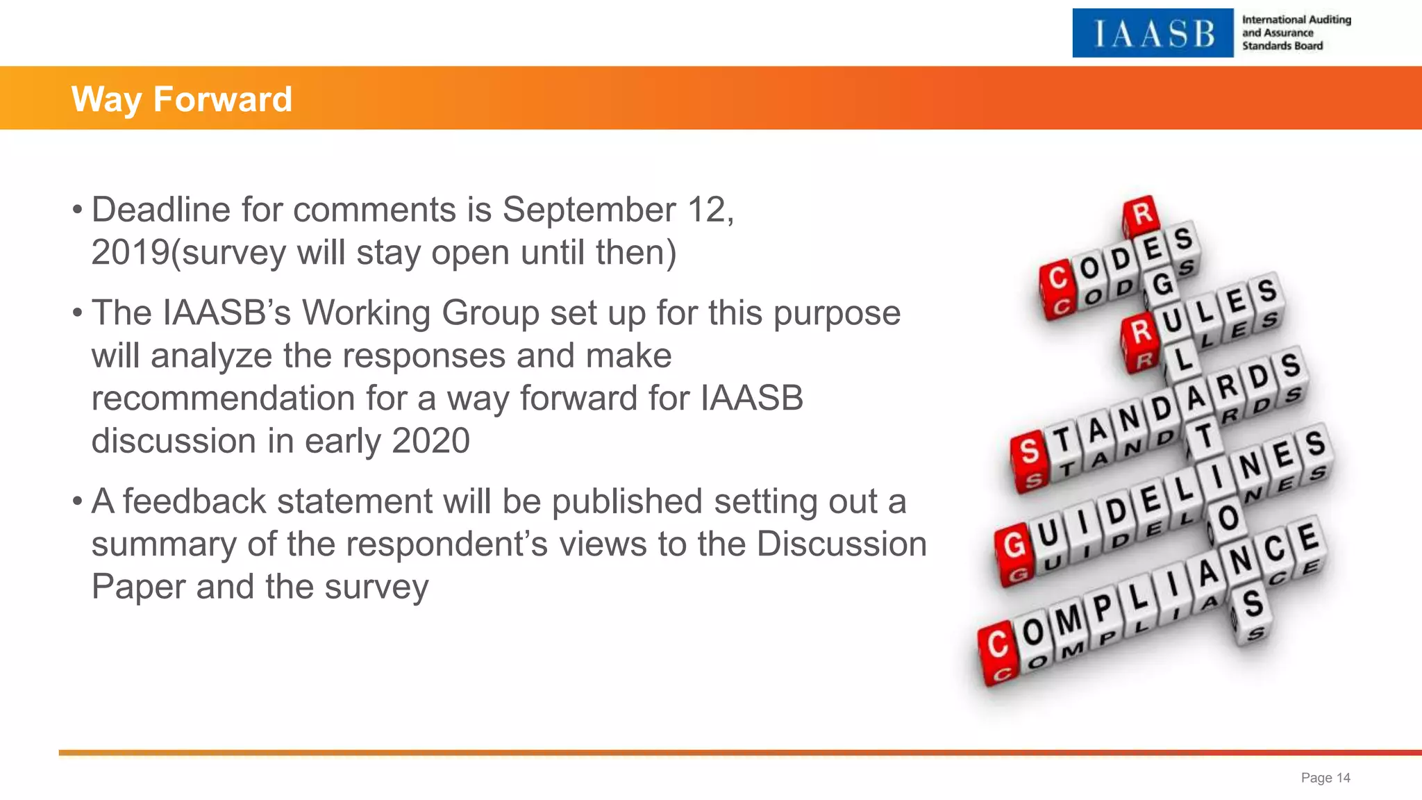Way Forward
• Deadline for comments is September 12,
2019(survey will stay open until then)
• The IAASB’s Working Group set up for this purpose
will analyze the responses and make
recommendation for a way forward for IAASB
discussion in early 2020
• A feedback statement will be published setting out a
summary of the respondent’s views to the Discussion
Paper and the survey
Page 14
 