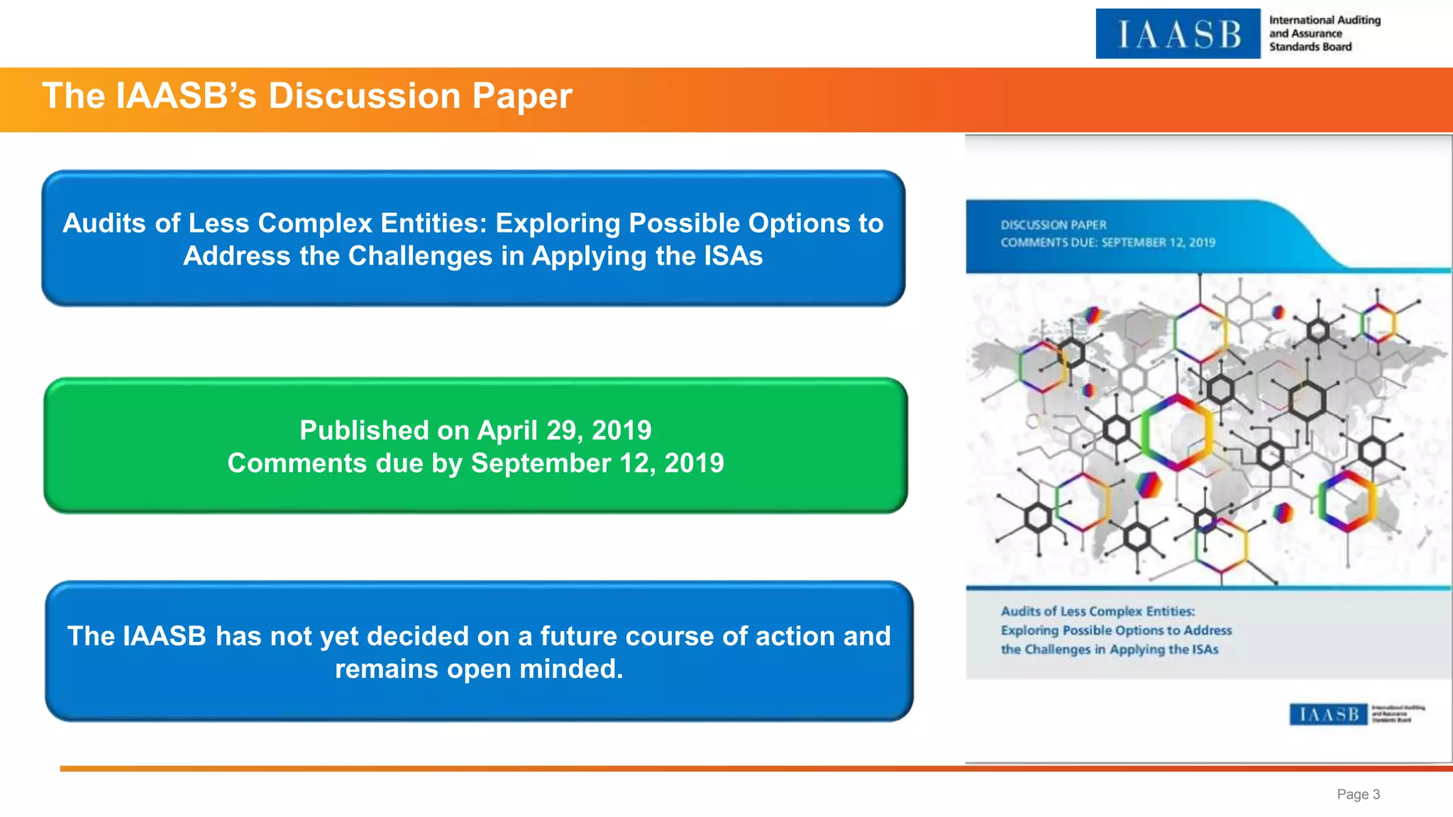 Page 3
The IAASB’s Discussion Paper
The IAASB has not yet decided on a future course of action and
remains open minded.
Audits of Less Complex Entities: Exploring Possible Options to
Address the Challenges in Applying the ISAs
Published on April 29, 2019
Comments due by September 12, 2019
 