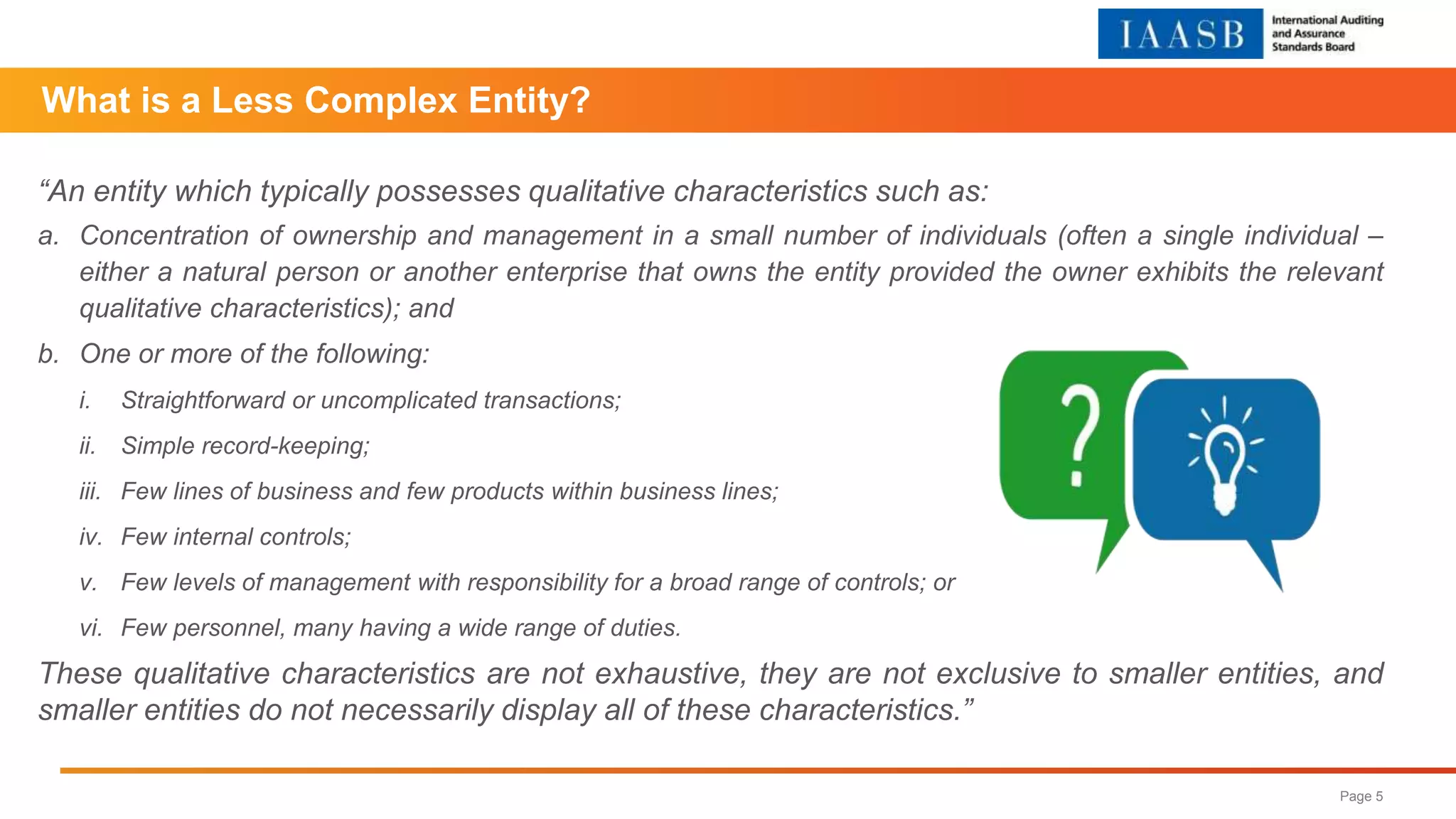 “An entity which typically possesses qualitative characteristics such as:
a. Concentration of ownership and management in a small number of individuals (often a single individual –
either a natural person or another enterprise that owns the entity provided the owner exhibits the relevant
qualitative characteristics); and
b. One or more of the following:
i. Straightforward or uncomplicated transactions;
ii. Simple record-keeping;
iii. Few lines of business and few products within business lines;
iv. Few internal controls;
v. Few levels of management with responsibility for a broad range of controls; or
vi. Few personnel, many having a wide range of duties.
These qualitative characteristics are not exhaustive, they are not exclusive to smaller entities, and
smaller entities do not necessarily display all of these characteristics.”
Page 5
What is a Less Complex Entity?
 