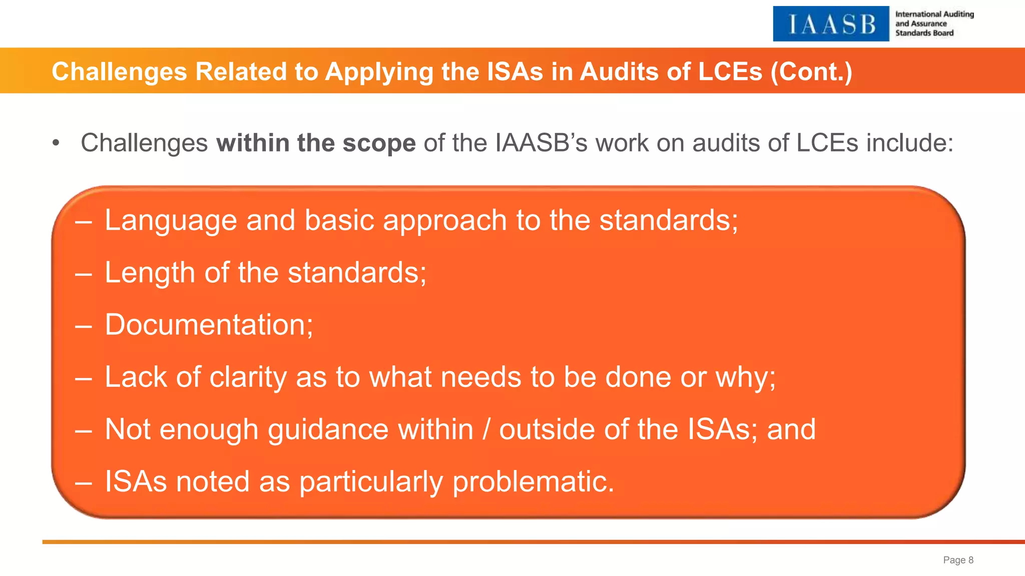 Challenges Related to Applying the ISAs in Audits of LCEs (Cont.)
Page 8
• Challenges within the scope of the IAASB’s work on audits of LCEs include:
‒ Language and basic approach to the standards;
‒ Length of the standards;
‒ Documentation;
‒ Lack of clarity as to what needs to be done or why;
‒ Not enough guidance within / outside of the ISAs; and
‒ ISAs noted as particularly problematic.
 