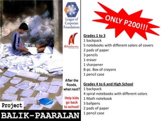 ONLY P200!!! Grades 1 to 3 1 backpack 5 notebooks with different colors of covers 2 pads of paper  3 pencils 1 eraser 1 sharpener 8-pc. Box of crayons 1 pencil case Grades 4 to 6 and High School 1 backpack 4 spiral notebooks with different colors 1 Math notebook 3 ballpens 2 pads of paper	 1 pencil case 