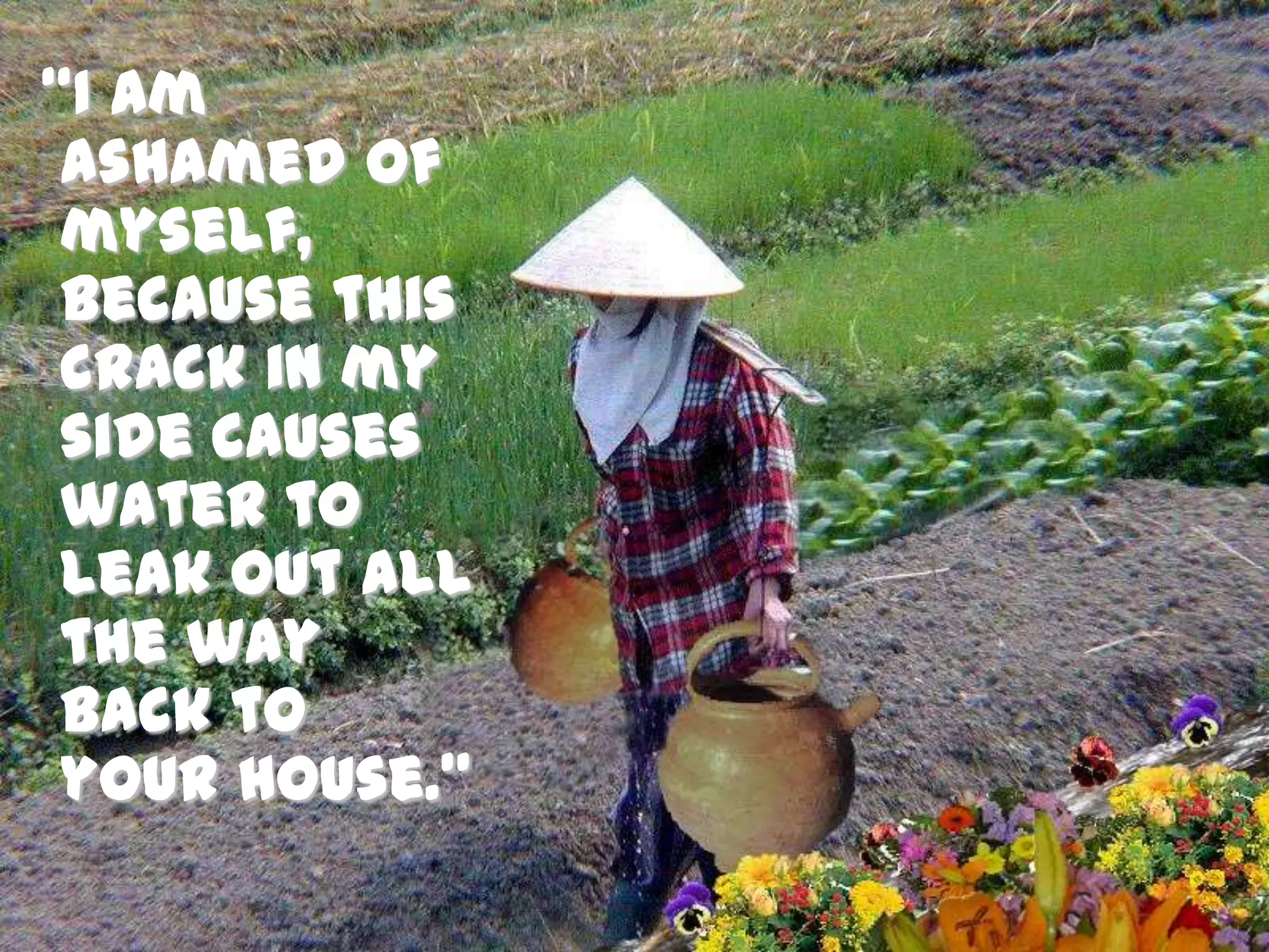 “I am ashamed of myself, because this crack in my side causes water to leak out all the way back to your house.” 