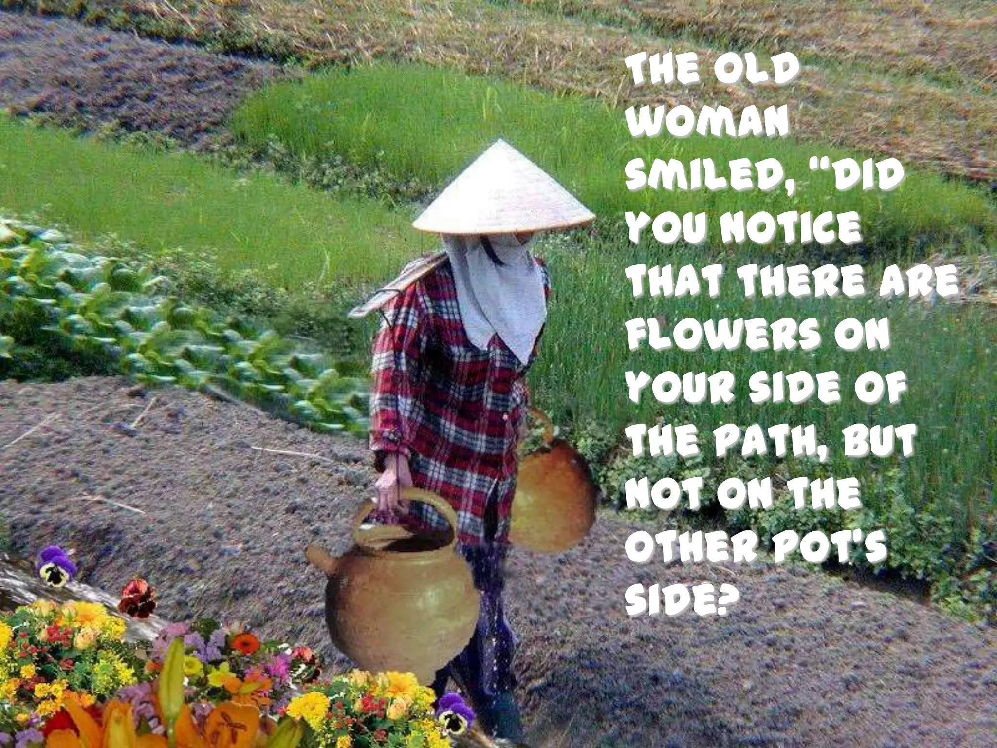 The old woman smiled, “Did you notice that there are flowers on your side of the path, but not on the other pot’s side? 