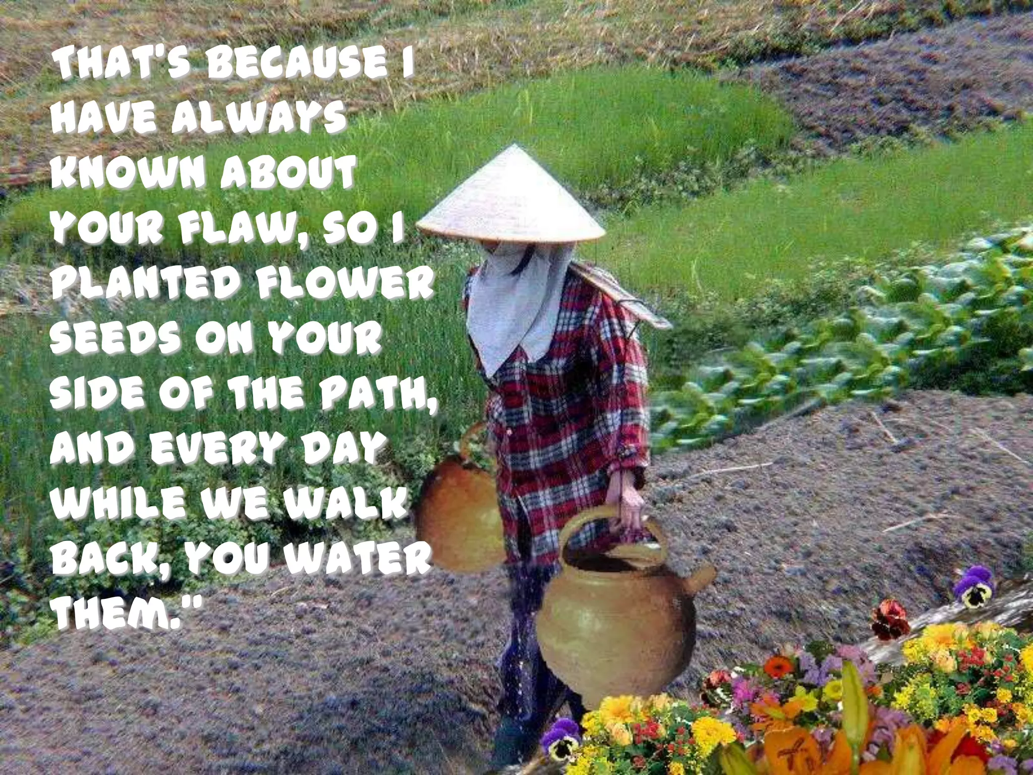    That’s because I have always known about your flaw, so I planted flower seeds on your side of the path, and every day while we walk back, you water them.” 