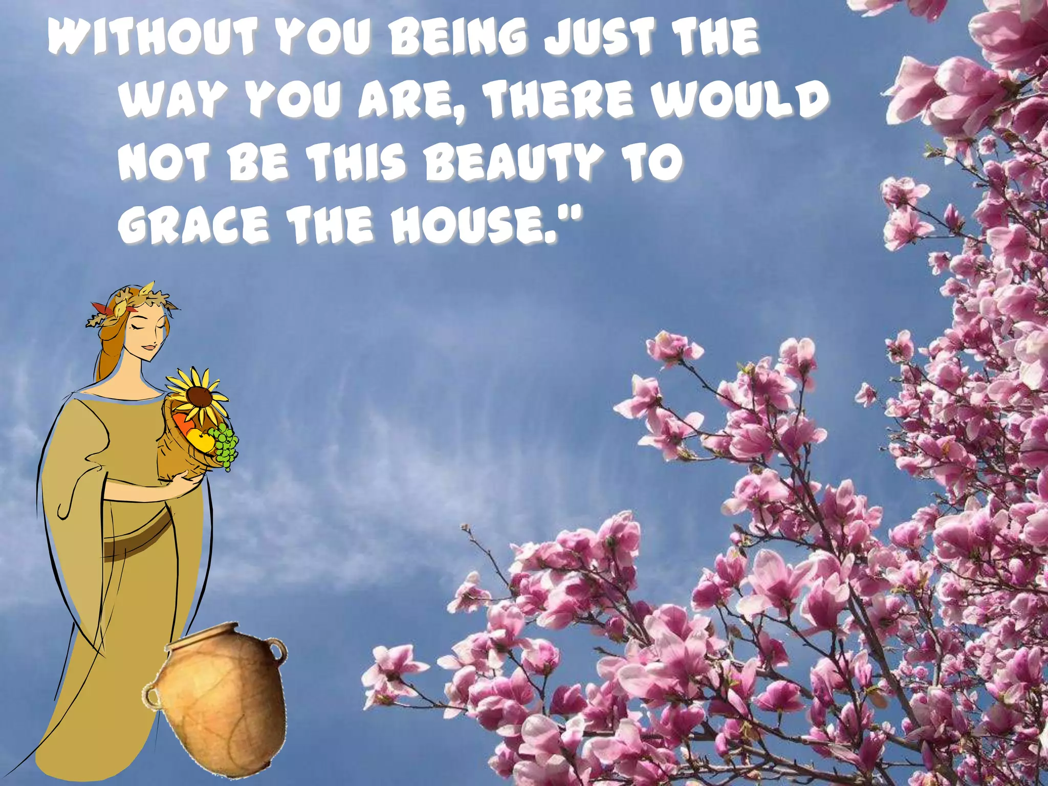 Without you being just the way you are, there would not be this beauty to grace the house.”