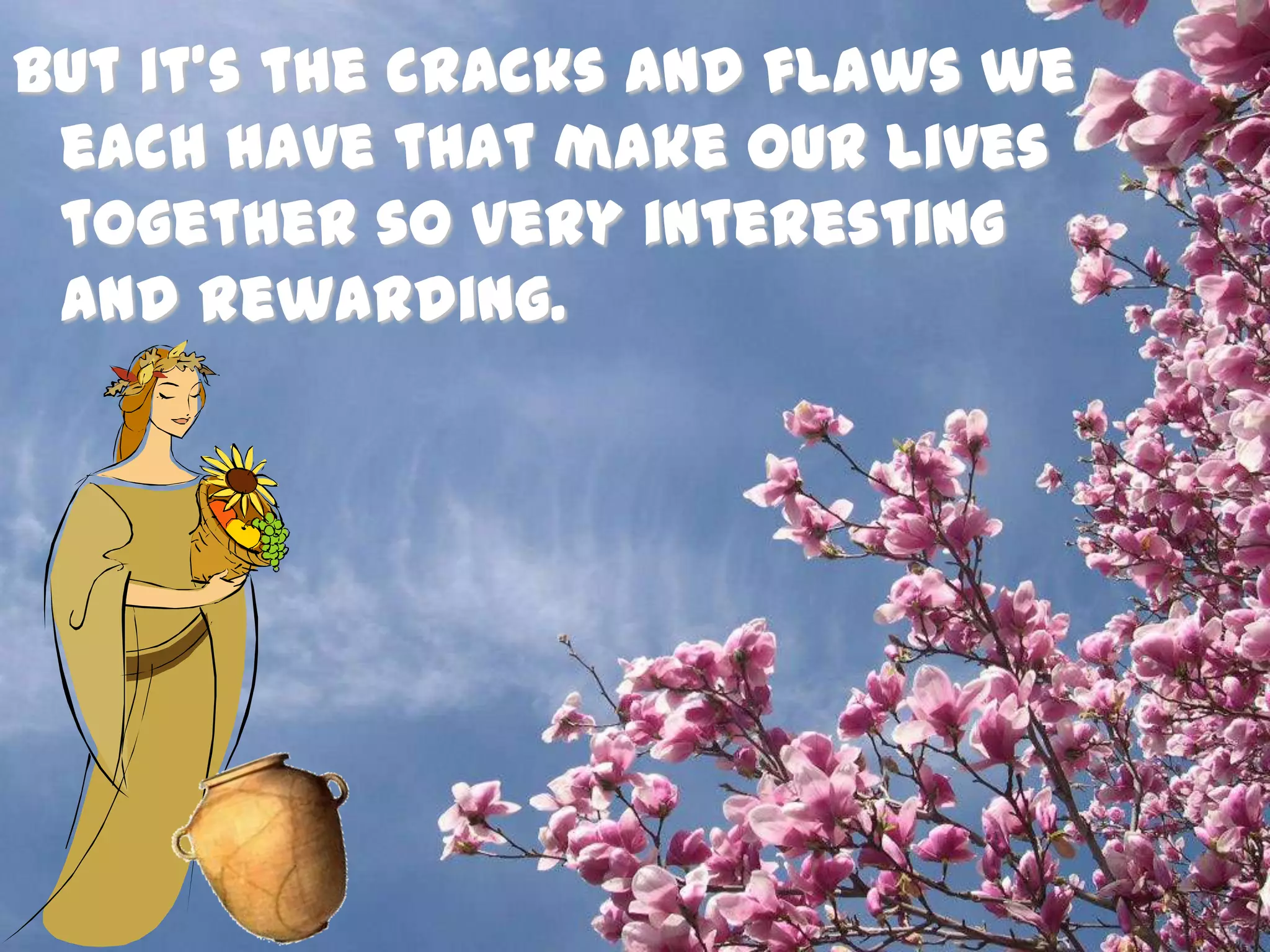 But it’s the cracks and flaws we each have that make our lives together so very interesting and rewarding. 