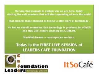 We take that example to explain why we are here, today,
starting live café sessions that will start spreading all over the world.

 That moment made mankind to believe a little more in technology .

We feel we should remember that technology is produced by WOMEN
            and MEN who, before anything else, DREAM.

              Mankind dreams – masterpieces are born.

       Today is the FIRST LIVE SESSION of
          LEADERS CAFE FOUNDATION
 