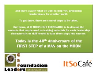 And that’s exactly what we want to help YOU producing:
                 Masterpieces for a better world.

         To get there, there are several steps to be taken.

    Our focus, at LEADERS CAFE FOUNDATION is to develop the
contents that maybe used as training materials for each Leadership
  characteristic or skill needed to take those steps into success.

     Today is the 40th Anniversary of the
      FIRST STEP of a MAN on the MOON
 