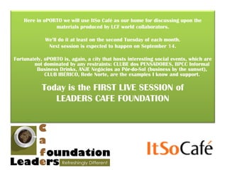Here in oPORTO we will use ItSo Café as our home for discussing upon the
                materials produced by LCF world collaborators.

             We’ll do it at least on the second Tuesday of each month.
              Next session is expected to happen on September 14.

Fortunately, oPORTO is, again, a city that hosts interesting social events, which are
        not dominated by any restraints: CLUBE dos PENSADORES, BPCC Informal
         Business Drinks, ANJE Negócios ao Pôr-do-Sol (business by the sunset),
             CLUB IBÉRICO, Rede Norte, are the examples I know and support.

            Today is the FIRST LIVE SESSION of
               LEADERS CAFE FOUNDATION
 