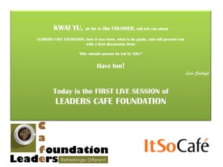 KWAI YU,          as he is the FOUNDER, will tell you about

LEADERS CAFE FOUDATION, how it was born, what is its goals, and will present you
                        with a first discussion item:

                      ‘Why should anyone be led by YOU?’


                                Have fun!
                                                                                   Luís Cochofel


        Today is the FIRST LIVE SESSION of
         LEADERS CAFE FOUNDATION
 