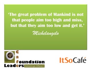 ‘The great problem of Mankind is not
   that people aim too high and miss,
  but that they aim too low and get it.’
            Michelangelo
 