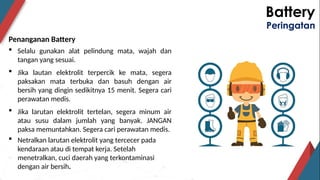 Battery
Peringatan
Penanganan Battery
 Selalu gunakan alat pelindung mata, wajah dan
tangan yang sesuai.
 Jika lautan elektrolit terpercik ke mata, segera
paksakan mata terbuka dan basuh dengan air
bersih yang dingin sedikitnya 15 menit. Segera cari
perawatan medis.
 Jika larutan elektrolit tertelan, segera minum air
atau susu dalam jumlah yang banyak. JANGAN
paksa memuntahkan. Segera cari perawatan medis.
 Netralkan larutan elektrolit yang tercecer pada
kendaraan atau di tempat kerja. Setelah
menetralkan, cuci daerah yang terkontaminasi
dengan air bersih.
 