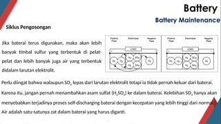 Battery
Siklus Pengosongan
Battery Maintenance
Jika baterai terus digunakan, maka akan lebih
banyak timbal sulfur yang terbentuk di pelat-
pelat dan lebih banyak juga air yang terbentuk
didalam larutan elektrolit.
Perlu diingat bahwa walaupun SO4 lepas dari larutan elektrolit tetapi ia tidak pernah keluar dari baterai.
Karena itu, jangan pernah menambahkan asam sulfat (H2SO4) ke dalam baterai. Kelebihan SO4 hanya akan
menyebabkan terjadinya proses self-discharging baterai dengan kecepatan yang lebih tinggi dari normal.
Air adalah satu-satunya zat dalam baterai yang harus diganti.
 