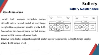 Battery
Siklus Pengosongan
Battery Maintenance
Hampir tidak mungkin mengubah larutan
elektrolit baterai menjadi bentuk air murni yang
menghasilkan pembacaan specific gravity 1.00.
Dengan kata lain, baterai jarang menjadi kosong
sampai ke titik yang netral secara listrik.
Biasanya yang disebut sebagai baterai mati adalah baterai yang memiliki elektrolit dengan specific
gravity 1.140 sampai 1.160.
 