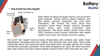 Battery
Struktur
• Plat Positif dan Plat Negatif
Pada setiap sel baterai terdapat elemen yang terendam
pada elektrolit. Elemen baterai adalah kesatuan dari
plat (plate), pemisah (separator) dan serat gelas
(fiberglass). Plat terbuat dari timah hitam atau
campuran timah hitam dengan antimon ditambah
dengan bahan aktif untuk menambah daya
penyimpanan. Plat positif adalah oksida timah hitam
(PbO2) berwarna sawo matang, sedangkan plat negatif
adalah timah hitam (Pb) berpori berwarna kelabu.
Plat positif dan negatif masing-masing dihubungkan oleh pengikat plat (plate strap)
dipasangkan berselang-seling dan dibatasi oleh pemisah dan serat gelas. Serat gelas
melindungi bahan aktif pada plat positif yang tidak tahan terhadap getaran dan mudah
membentuk gumpalan-gumpalan. Posisi plat ditinggikan dari dasar dan diberi penyekat
agar tidak terjadi hubungan singkat apabila terdapat bahan aktif yang lepas dari plat.
 