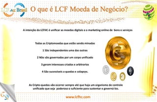 http://platinum.lcfhc.com
Todas as Criptomoedas que estão sendo
minadas
1 São independentes uma das outras
2 Não são governadas por um corpo unificado
3 geram interesses criados e arbitrários
4 São sucessíveis a quedas e colapsos.
A intenção da LCFHC é unificar as moedas digitais e o marketing online de bens e serviços
As Cripto-quedas vão ocorrer sempre até que haja um organismo de controle unificado que seja
poderoso o suficiente para sustentar e governá-los.
 