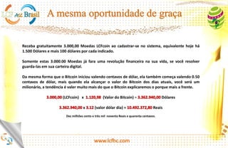 Receba gratuitamente 2.760,00 Moedas FHC ao cadastrar-se no sistema, equivalente hoje há 1.380
Dólares e mais 200 moedas FHC equivalente a 100 dólares por cada pessoa indicada.
Somente estas 2.760.00 Moedas já farão uma revolução financeira na sua vida, se você resolver guarda-las
em sua carteira digital.
Da mesma forma que o Bitcoin iniciou valendo centavos de dólar, ela também começa valendo 0.50
centavos de dólar, mais quando ela alcançar o valor do Bitcoin dos dias atuais, você será um milionário, a
tendência é valer muito mais do que o Bitcoin.
(Feng Huang Coin) x (Valor do Bitcoin) = Reais
Dois Bilhões, Quatrocentos e Trinta e Dois Milhões, Quinhentos e Sessenta e Um Mil e Oitocentos e Oitenta Reais.
Os cálculos iniciais em FHC, são apresentados nesse slides com base no valor de 1.380 dólares apresentados no BackOffice.
Os cálculos finais foram baseados no valor atual do Bitcoin e do Dólar, portanto poderão sofrer alterações no valor final apresentado
em reais http://dolarhoje.com/bitcoin/
http://platinum.lcfhc.com
 