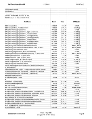 WE GUARANTEE TO SAVE YOU MONEY
                DIRECT HEALTHCARE ACCESS
               LAB TESTING FEE SCHEDULE
               1000 LAB DRAWING SITES IN THE USA
           LABTESTINGONE.COM dha1826@sbcglobal.net
                     PHONE # 847-222-9546                  Test #   Price
                    LAB TESTING DESCRIPTION
11-Desoxycortisol                                          500550    $87.00
11-Desoxycortisol, Two Specimens                           500560   $336.50
17-alpha-Hydroxyprogesterone                               004713   $121.75
17-alpha-Hydroxyprogesterone, Eight Specimens              015789   $974.00
17-alpha-Hydroxyprogesterone, Five Specimens               015790   $608.75
17-alpha-Hydroxyprogesterone, Four Specimens               049742   $487.00
17-alpha-Hydroxyprogesterone, Seven Specimens              015793   $852.25
17-alpha-Hydroxyprogesterone, Six Specimens                015791   $730.50
17-alpha-Hydroxyprogesterone, Three Specimens              047522   $365.25
17-alpha-Hydroxyprogesterone, Two Specimens                057232   $243.50
17-Hydroxycorticosteroids and 17-Ketosteroids              020966   $124.05
17-Hydroxycorticosteroids and Creatinine Ratio, 24-Hour    120998    $82.20
17-Hydroxycorticosteroids, Urine                           004242    $60.60
17-Hydroxypregnenolone, Mass Spectrometry                  140715   $102.25
17-Ketogenic Steroids and 17-Ketosteroids, 24-Hour Urine   004002   $135.45
17-Ketogenic Steroids, 24-Hour Urine                       004010    $72.00
17-Ketosteroids, Total, 24-Hour Urine                      004028    $63.45
17-OH Pregnenolone, ACTH Stimulation                       500770   $180.00
17-OH Progesterone, ACTH Stimulation                       140776   $224.75
18-Hydroxycorticosterone, Serum                            500778   $134.00
1P,19Q Oncology Fluorescence in situ Hybridization (FISH   510434   $597.00
5' Nucleotidase                                            001701    $57.45
5alpha-Androstane-3alpha, 17beta-Diol Glucuronide, Serum   140442   $257.75
5-Hydroxyindoleacetic Acid (HIAA), Quantitative, 24-Hour   004069    $42.90
5-Hydroxyindoleacetic Acid (HIAA), Quantitative,           316205    $64.20
Random Urine (Pediatric)
6-Acetylmorphine, Urine                                    716159    $82.50
A
Abdominal Fluid Cytology                                   009050   $133.00
Abnormal Bleeding Profile                                  116004   $135.25
ABO Grouping                                               006056     $7.50
ABO Grouping and Rho(D) Typing                             006049    $15.00
Acetaminophen, Serum                                       007740    $98.25
Acetylcholine Receptor (AChR) Antibodies, Complete Profi   086007   $700.50
Acetylcholine Receptor (AChR)-binding Antibodies, Serum    085902   $216.00
Acetylcholine Receptor (AChR)-binding Antibody             086003   $216.00
with Reflex to AChR-modulating antibody
Acetylcholine Receptor (AChR)-blocking Antibodies, Serum   085926   $259.75
Acetylcholine Receptor (AChR)-modulating Antibodies        085933   $224.75
Acetylcholinesterase (AChE), Amniotic Fluid                510354   $159.50
With Reflex to Fetal Hemoglobin (Hb F)
Acid Anhydride Profile                                     658559    $39.50
 