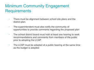 Minimum Community Engagement
Requirements
•

There must be alignment between school site plans and the
district plan.

•

The superintendent must also notify the community of
opportunities to provide comments regarding the proposed plan

•

The school district board must hold at least one hearing to seek
recommendations and comments from members of the public
prior to adopting the LCAP

•

The LCAP must be adopted at a public hearing at the same time
as the budget is adopted

 