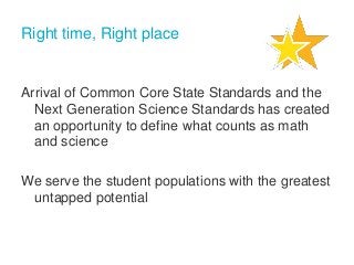 Right time, Right place

Arrival of Common Core State Standards and the
Next Generation Science Standards has created
an opportunity to define what counts as math
and science
We serve the student populations with the greatest
untapped potential

 