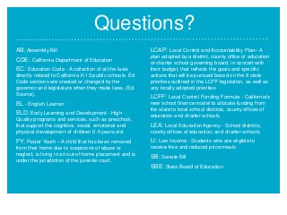 Questions?
AB: Assembly Bill
CDE: California Department of Education
EC: Education Code - A collection of all the laws
directly related to California K-12 public schools. Ed
Code sections are created or changed by the
governor and legislature when they make laws. (Ed
Source).

EL - English Learner
ELD: Early Learning and Development - High
Quality programs and services, such as preschool,
that support the cognitive, social, emotional and
physical development of children 0-5 years old.

LCAP: Local Control and Accountability Plan– A
plan adopted by a district, county office of education
or charter school governing board, in concert with
their budget, that reflects the goals and specific
actions that will be pursued based on the 8 state
priorities outlined in the LCFF legislation, as well as
any locally adopted priorities

LCFF: Local Control Funding Formula - California's
new school finance model to allocate funding from
the state to local school districts, county offices of
education and charter schools

LEA: Local Education Agency - School districts,
county offices of education, and charter schools

FY: Foster Youth – A child that has been removed

LI: Low Income - Students who are eligible to

from their home due to suspicions of abuse or
neglect, is living in an out-of-home placement and is
under the jurisdiction of the juvenile court.

receive free and reduced price meals

SB: Senate Bill
SBE: State Board of Education

 