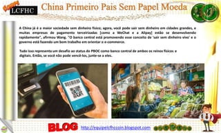 A China já é a maior sociedade sem dinheiro físico; agora, você pode sair sem dinheiro em cidades grandes, e
muitas empresas de pagamento terceirizadas [como a WeChat e a Alipay] estão se desenvolvendo
rapidamente", afirmou Wang. "O banco central está promovendo esse conceito de 'sair sem dinheiro vivo' e o
governo está fazendo um bom trabalho em orientar o e-commerce.
Tudo isso representa um desafio ao status do PBOC como banco central de ambos os reinos físicos e
digitais. Então, se você não pode vencê-los, junte-se a eles.
LCFHC
http://equipelcfhccoin.blogspot.com
 