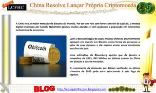 A China era, o maior mercado de Bitcoins do mundo. Por ser um País com forte controle de capitais, a moeda
digital inventada por Satoshi Nakamoto ganhou muitos adeptos e vem ajudando a população em momentos
turbulentos da economia.
Com a desvalorização do yuan, muitos chineses anteriormente
optavam em investir em Bitcoins como forma de preservar o
valor de suas riquezas e até mesmo enviar esses montantes
para fora do país.
Uma estimativa da Bloomberg aponta que de janeiro a
novembro de 2015, 843 bilhões de dólares saíram da China
em direção a outros mercados.
O crescimento da demanda por Bitcoin verificado no último
trimestre de 2015 pode estar relacionado à esta fuga de
capitais.
LCFHC
http://equipelcfhccoin.blogspot.com
 