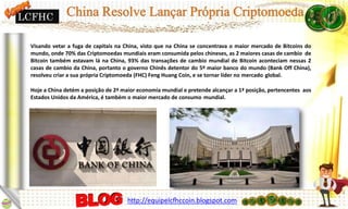 Visando vetar a fuga de capitais na China, visto que na China se concentrava o maior mercado de Bitcoins do
mundo, onde 70% das Criptomoedas mundiais eram consumida pelos chineses, as 2 maiores casas de cambio de
Bitcoin também estavam lá na China, 93% das transações de cambio mundial de Bitcoin aconteciam nessas 2
casas de cambio da China, portanto o governo Chinês detentor do 5º maior banco do mundo (Bank Off China),
resolveu criar a sua própria Criptomoeda (FHC) Feng Huang Coin, e se tornar líder no mercado global.
Hoje a China detém a posição de 2ª maior economia mundial e pretende alcançar a 1ª posição, pertencentes aos
Estados Unidos da América, é também o maior mercado de consumo mundial.
LCFHC
http://equipelcfhccoin.blogspot.com
 