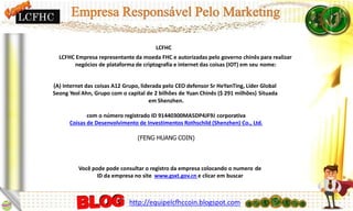 Você pode pode consultar o registro da empresa colocando o numero de
ID da empresa no site www.gsxt.gov.cn e clicar em buscar
LCFHC
LCFHC Empresa representante da moeda FHC e autorizadas pelo governo chinês para realizar
negócios de plataforma de criptografia e internet das coisas (IOT) em seu nome:
(A) Internet das coisas A12 Grupo, liderada pelo CEO defensor Sr HeYanTing, Líder Global
Seong Yeol Ahn, Grupo com o capital de 2 bilhões de Yuan Chinês ($ 291 milhões) Situada
em Shenzhen.
com o número registrado ID 91440300MA5DP4JF9J corporativa
Coisas de Desenvolvimento de Investimentos Rothschild (Shenzhen) Co., Ltd.
(FENG HUANG COIN)
LCFHC
http://equipelcfhccoin.blogspot.com
 