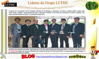 No meio com gravata vermelha, você pode ver o Sr. Wu, patrocinador de Seong Yeol Ahn, o homem a direita é o CEO
Sr HeYanTing. Após vem nosso brilhante líder Global do grupo A12 Seong Yeol Ahn, ao lado esquerdo Sr Zhangyu o
grande Mestre Chefe de LCFHC.
O grupo A é composto de 44 unidades oficiais de marketing e expansão na China e global. Então, todos eles
usam esses códigos, respectivamente A01 a A44 para verificar a sua linha de membros na China e global, nos
somos pertencentes ao grupo 12, portanto Grupo A12.
LCFHC
http://equipelcfhccoin.blogspot.com
 