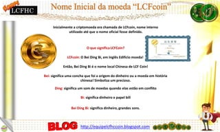 Inicialmente a criptomoeda era chamada de LCFcoin, nome interno
utilizado até que o nome oficial fosse definido.
O que significa LCFCoin?
LCFcoin: O Bei Ding Bi, em Inglês Edifício moeda!
Então, Bei Ding Bi é o nome local Chinesa de LCF Coin!
Bei: significa uma concha que foi a origem do dinheiro ou a moeda em história
chinesa! Simboliza um precioso.
Ding: significa um som de moedas quando elas estão em conflito
Bi: significa dinheiro e papel bill
Bei Ding Bi: significa dinheiro, grandes sons.
LCFHC
http://equipelcfhccoin.blogspot.com
 