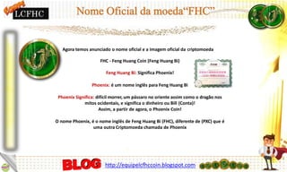 Agora temos anunciado o nome oficial e a imagem oficial da criptomoeda
FHC - Feng Huang Coin (Feng Huang Bi)
Feng Huang Bi: Significa Phoenix!
Phoenix: é um nome inglês para Feng Huang Bi
Phoenix Significa: difícil morrer, um pássaro no oriente assim como o dragão nos
mitos ocidentais, e significa o dinheiro ou Bill (Conta)!
Assim, a partir de agora, o Phoenix Coin!
O nome Phoenix, é o nome inglês de Feng Huang Bi (FHC), diferente de (PXC) que é
uma outra Criptomoeda chamada de Phoenix
LCFHC
http://equipelcfhccoin.blogspot.com
 